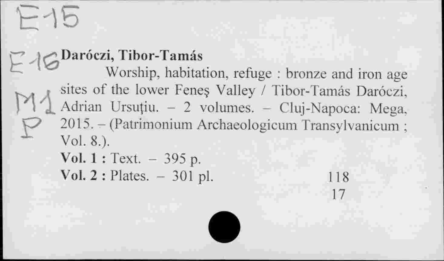 ﻿Daroczi, Tibor-Tamâs
Worship, habitation, refuge : bronze and iron age M sites of the lower Feneç Valley / Tibor-Tamâs Daroczi, Adrian Ursu(iu. - 2 volumes. - Cluj-Napoca: Mega, О 2015. - (Patrimonium Archaeologicum Transylvanicum ; X Vol. 8.).
Vol. 1 : Text. - 395 p.
Vol. 2 : Plates. - 301 pl.
118
17